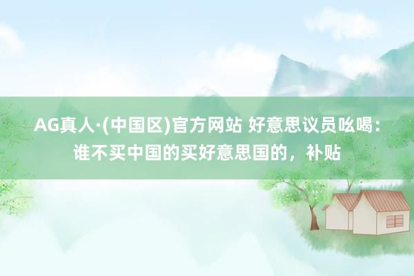 AG真人·(中国区)官方网站 好意思议员吆喝:谁不买中国的买好意思国的,补贴
