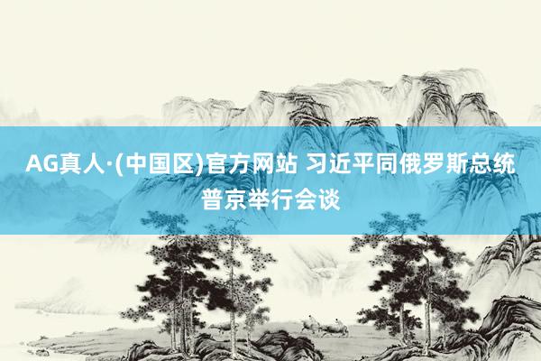 AG真人·(中国区)官方网站 习近平同俄罗斯总统普京举行会谈