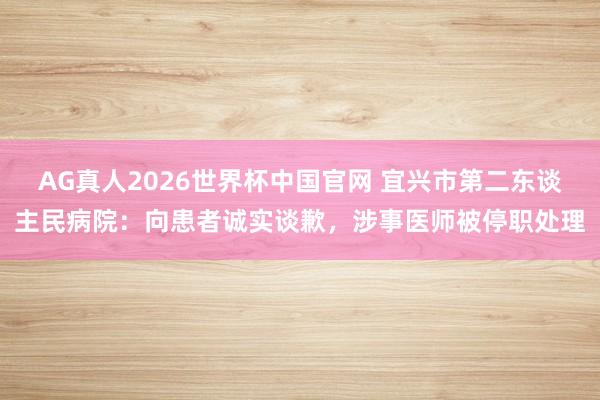 AG真人2026世界杯中国官网 宜兴市第二东谈主民病院:向患者诚实谈歉,涉事医师被停职处理