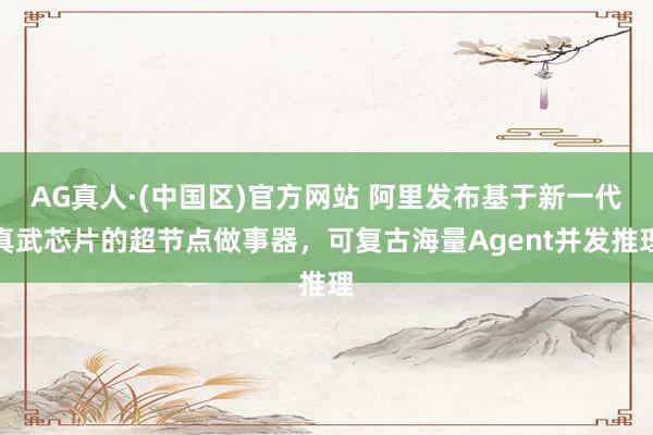 AG真人·(中国区)官方网站 阿里发布基于新一代真武芯片的超节点做事器，可复古海量Agent并发推理