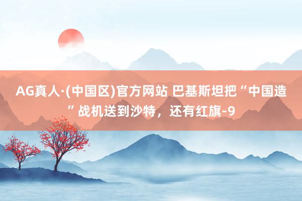 AG真人·(中国区)官方网站 巴基斯坦把“中国造”战机送到沙特,还有红旗-9