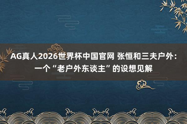 AG真人2026世界杯中国官网 张恒和三夫户外:一个“老户外东谈主”的设想见解