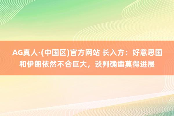 AG真人·(中国区)官方网站 长入方:好意思国和伊朗依然不合巨大,谈判确凿莫得进展