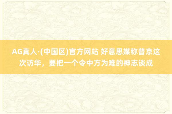 AG真人·(中国区)官方网站 好意思媒称普京这次访华,要把一个令中方为难的神志谈成