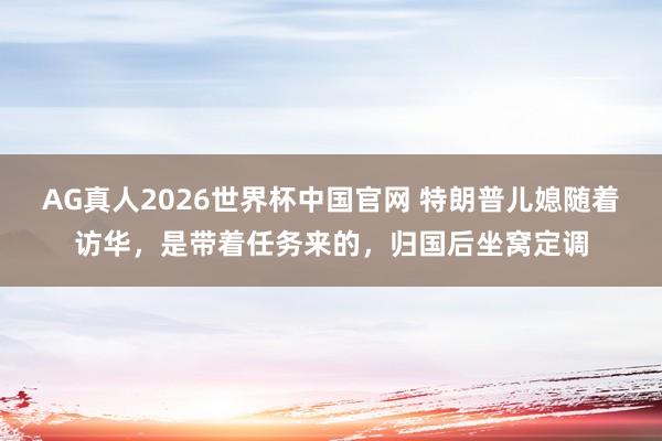 AG真人2026世界杯中国官网 特朗普儿媳随着访华,是带着任务来的,归国后坐窝定调