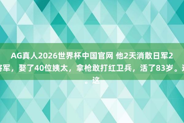 AG真人2026世界杯中国官网 他2天消散日军2将军，娶了40位姨太，拿枪敢打红卫兵，活了83岁。这