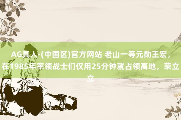 AG真人·(中国区)官方网站 老山一等元勋王宏，在1985年率领战士们仅用25分钟就占领高地，荣立