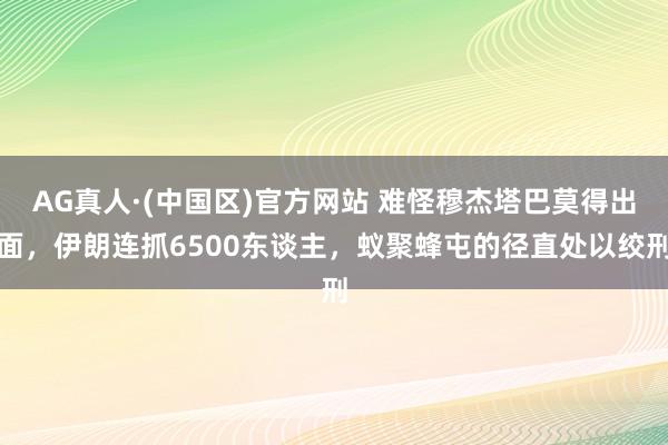 AG真人·(中国区)官方网站 难怪穆杰塔巴莫得出面,伊朗连抓6500东谈主,蚁聚蜂屯的径直处以绞刑