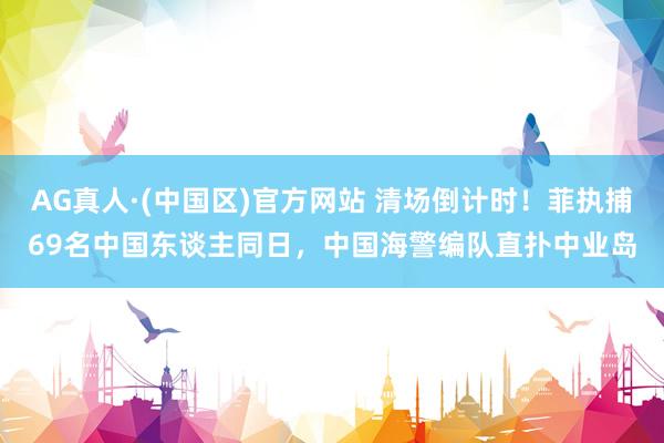 AG真人·(中国区)官方网站 清场倒计时!菲执捕69名中国东谈主同日,中国海警编队直扑中业岛