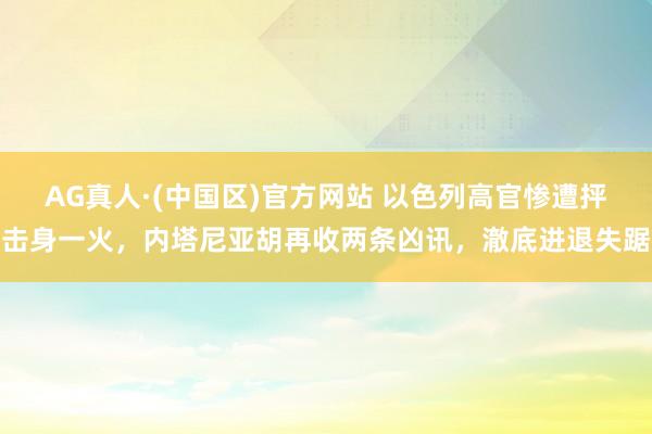 AG真人·(中国区)官方网站 以色列高官惨遭抨击身一火,内塔尼亚胡再收两条凶讯,澈底进退失踞