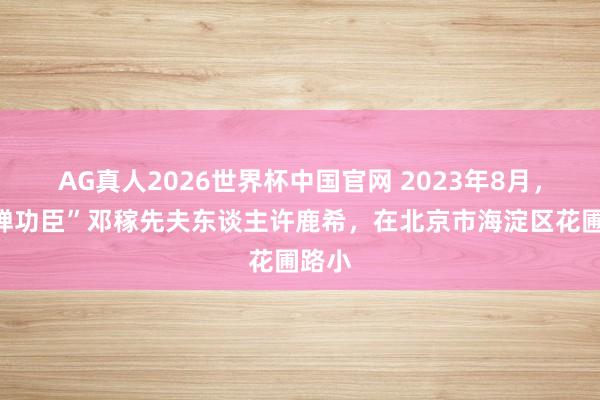 AG真人2026世界杯中国官网 2023年8月,“两弹功臣”邓稼先夫东谈主许鹿希,在北京市海淀区花圃路小