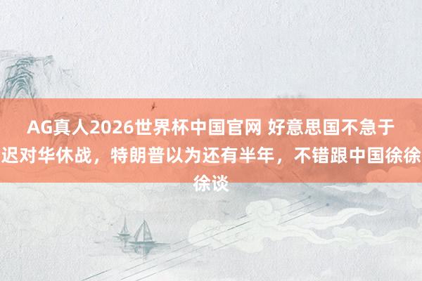 AG真人2026世界杯中国官网 好意思国不急于延迟对华休战，特朗普以为还有半年，不错跟中国徐徐谈