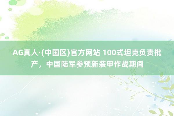 AG真人·(中国区)官方网站 100式坦克负责批产,中国陆军参预新装甲作战期间
