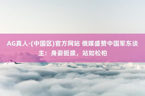 AG真人·(中国区)官方网站 俄媒盛赞中国军东谈主:身姿挺拔,站如松柏