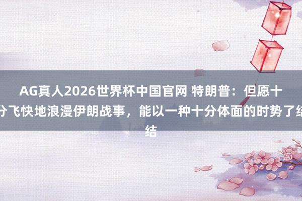 AG真人2026世界杯中国官网 特朗普:但愿十分飞快地浪漫伊朗战事,能以一种十分体面的时势了结