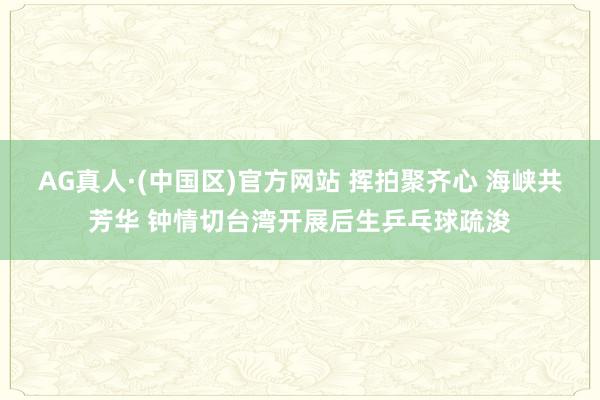 AG真人·(中国区)官方网站 挥拍聚齐心 海峡共芳华 钟情切台湾开展后生乒乓球疏浚