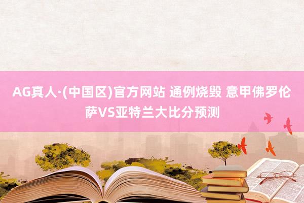 AG真人·(中国区)官方网站 通例烧毁 意甲佛罗伦萨VS亚特兰大比分预测