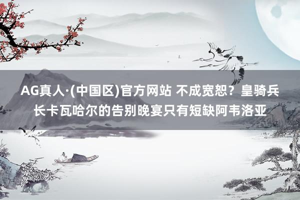AG真人·(中国区)官方网站 不成宽恕？皇骑兵长卡瓦哈尔的告别晚宴只有短缺阿韦洛亚