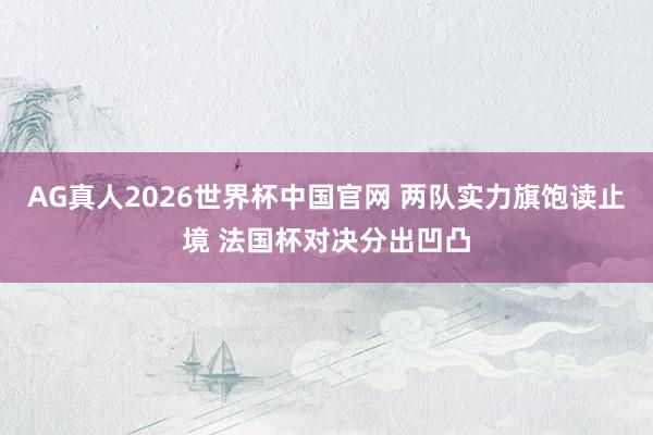 AG真人2026世界杯中国官网 两队实力旗饱读止境 法国杯对决分出凹凸