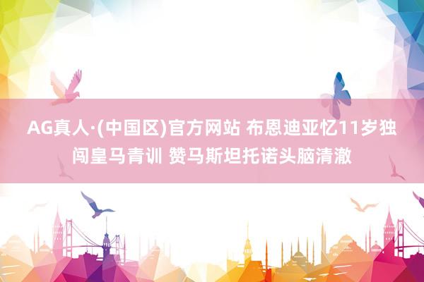 AG真人·(中国区)官方网站 布恩迪亚忆11岁独闯皇马青训 赞马斯坦托诺头脑清澈