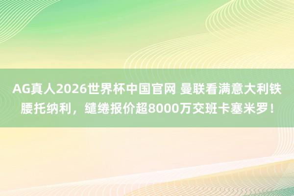 AG真人2026世界杯中国官网 曼联看满意大利铁腰托纳利,缱绻报价超8000万交班卡塞米罗!