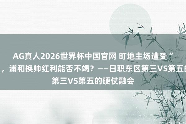 AG真人2026世界杯中国官网 町地主场遭受“残阵危险”,浦和换帅红利能否不竭?——日职东区第三VS第五的硬仗融会