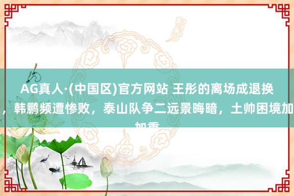 AG真人·(中国区)官方网站 王彤的离场成退换点,韩鹏频遭惨败,泰山队争二远景晦暗,土帅困境加重