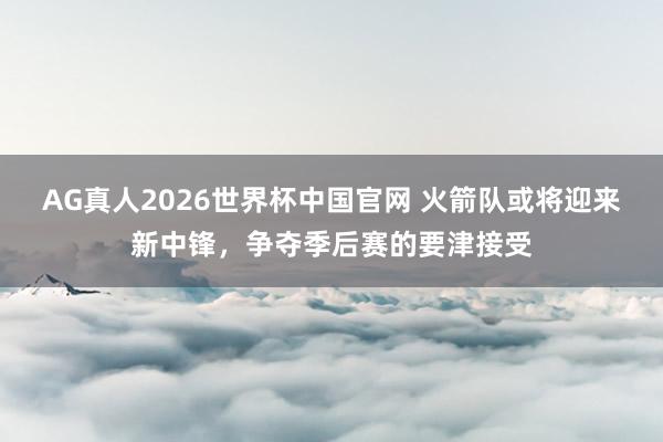 AG真人2026世界杯中国官网 火箭队或将迎来新中锋,争夺季后赛的要津接受