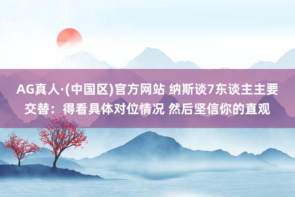 AG真人·(中国区)官方网站 纳斯谈7东谈主主要交替:得看具体对位情况 然后坚信你的直观