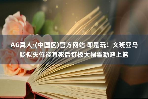 AG真人·(中国区)官方网站 即是玩！文班亚马疑似失位径直死后钉板大帽霍勒迪上篮
