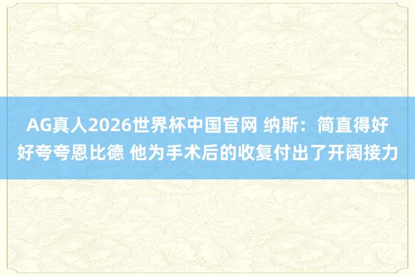 AG真人2026世界杯中国官网 纳斯:简直得好好夸夸恩比德 他为手术后的收复付出了开阔接力