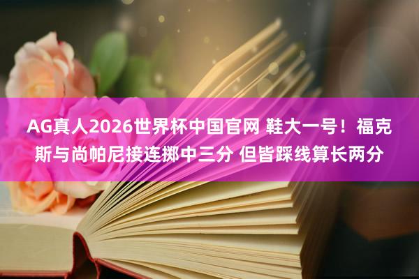 AG真人2026世界杯中国官网 鞋大一号！福克斯与尚帕尼接连掷中三分 但皆踩线算长两分