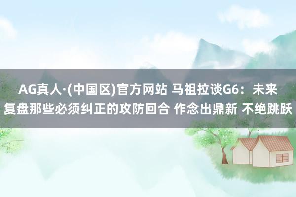 AG真人·(中国区)官方网站 马祖拉谈G6：未来复盘那些必须纠正的攻防回合 作念出鼎新 不绝跳跃