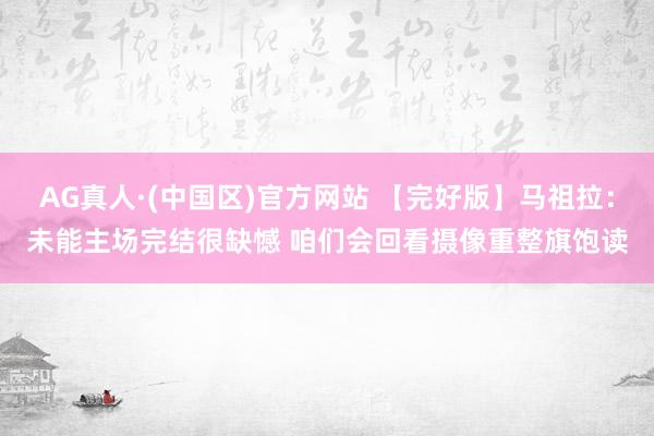 AG真人·(中国区)官方网站 【完好版】马祖拉:未能主场完结很缺憾 咱们会回看摄像重整旗饱读