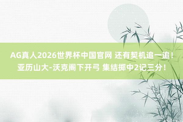 AG真人2026世界杯中国官网 还有契机追一追！亚历山大-沃克阁下开弓 集结掷中2记三分！