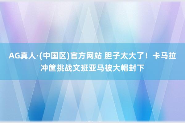 AG真人·(中国区)官方网站 胆子太大了！卡马拉冲筐挑战文班亚马被大帽封下
