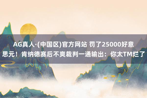 AG真人·(中国区)官方网站 罚了25000好意思元！肯纳德赛后不爽裁判一通输出：你太TM烂了
