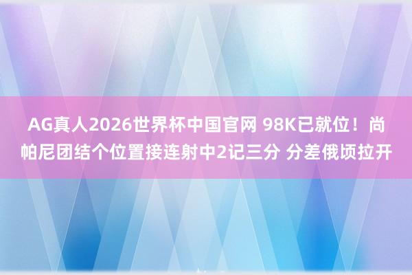 AG真人2026世界杯中国官网 98K已就位！尚帕尼团结个位置接连射中2记三分 分差俄顷拉开