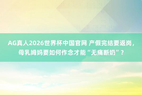 AG真人2026世界杯中国官网 产假完结要返岗,母乳姆妈要如何作念才能“无痛断奶”?