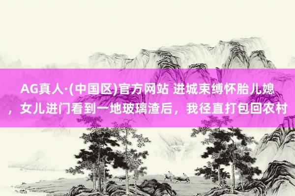 AG真人·(中国区)官方网站 进城束缚怀胎儿媳,女儿进门看到一地玻璃渣后,我径直打包回农村