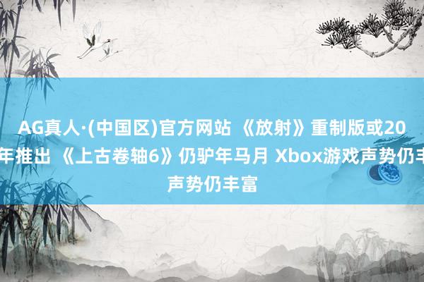 AG真人·(中国区)官方网站 《放射》重制版或2027年推出 《上古卷轴6》仍驴年马月 Xbox游戏声势仍丰富