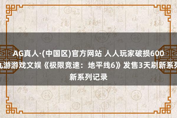 AG真人·(中国区)官方网站 人人玩家破损600万!九游游戏文娱《极限竞速:地平线6》发售3天刷新系列记录