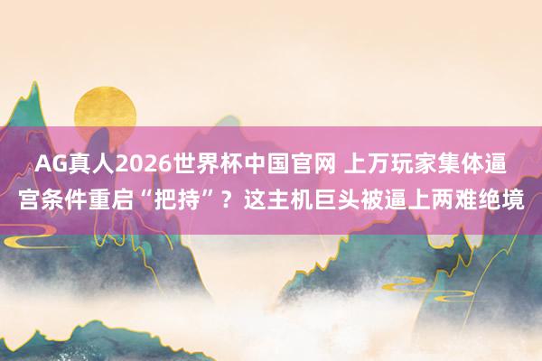 AG真人2026世界杯中国官网 上万玩家集体逼宫条件重启“把持”?这主机巨头被逼上两难绝境