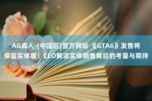 AG真人·(中国区)官方网站 《GTA6》发售将保留实体版!CEO解读实体销售背后的考量与期待
