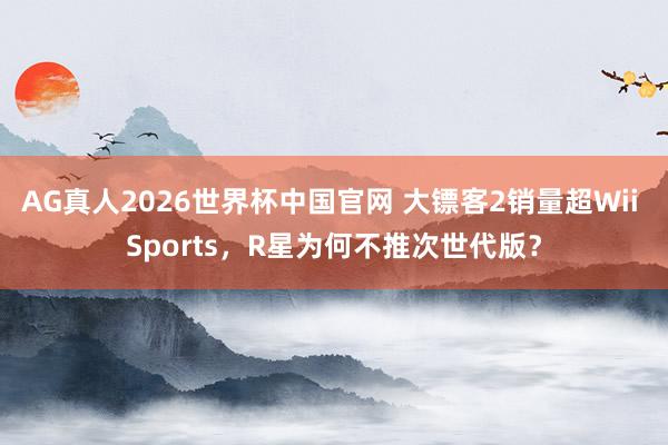 AG真人2026世界杯中国官网 大镖客2销量超Wii Sports,R星为何不推次世代版?