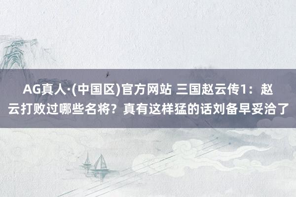 AG真人·(中国区)官方网站 三国赵云传1:赵云打败过哪些名将?真有这样猛的话刘备早妥洽了