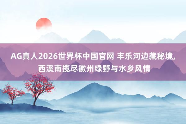AG真人2026世界杯中国官网 丰乐河边藏秘境, 西溪南揽尽徽州绿野与水乡风情