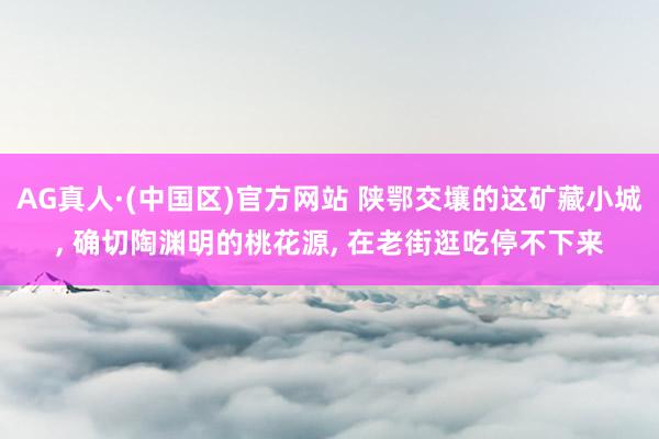 AG真人·(中国区)官方网站 陕鄂交壤的这矿藏小城, 确切陶渊明的桃花源, 在老街逛吃停不下来