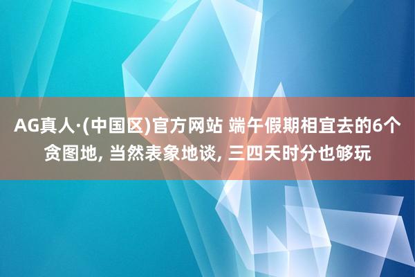 AG真人·(中国区)官方网站 端午假期相宜去的6个贪图地, 当然表象地谈, 三四天时分也够玩