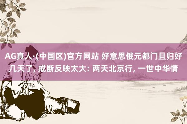 AG真人·(中国区)官方网站 好意思俄元都门且归好几天了, 戒断反映太大: 两天北京行, 一世中华情